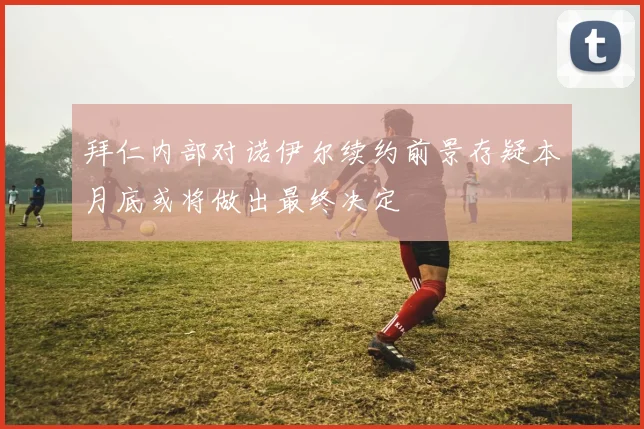 拜仁内部对诺伊尔续约前景存疑本月底或将做出最终决定