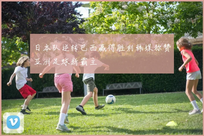 日本队逆转巴西赢得胜利韩媒称赞亚洲足球新霸主