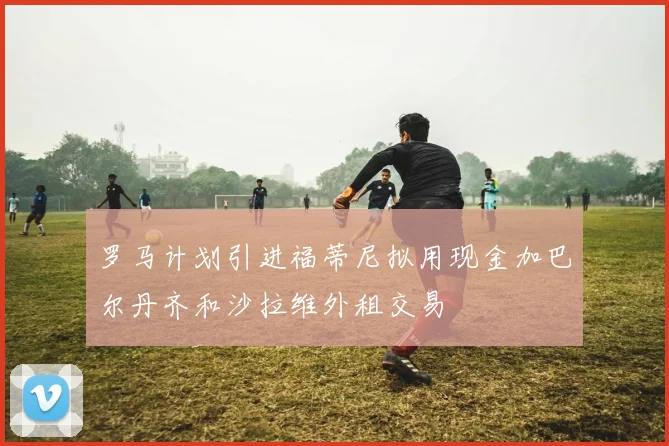 罗马计划引进福蒂尼拟用现金加巴尔丹齐和沙拉维外租交易