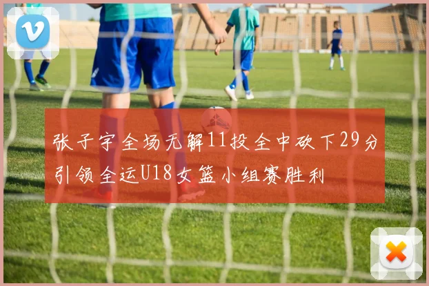 张子宇全场无解11投全中砍下29分引领全运U18女篮小组赛胜利