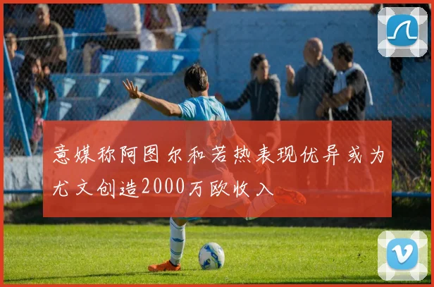 意媒称阿图尔和若热表现优异或为尤文创造2000万欧收入