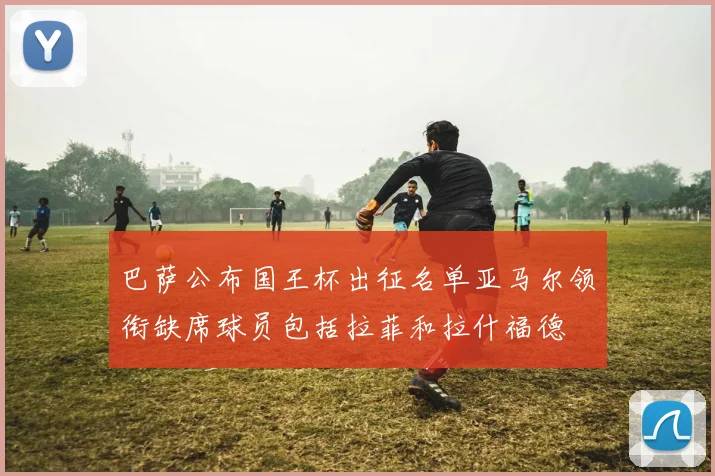 巴萨公布国王杯出征名单亚马尔领衔缺席球员包括拉菲和拉什福德