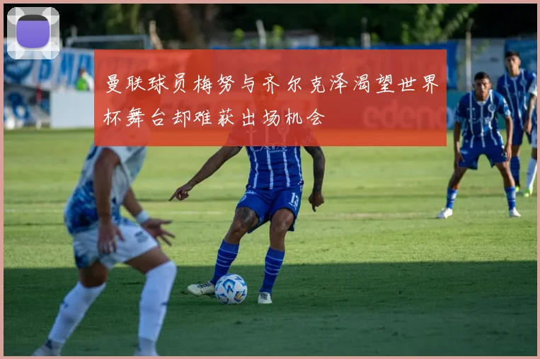 曼联球员梅努与齐尔克泽渴望世界杯舞台却难获出场机会