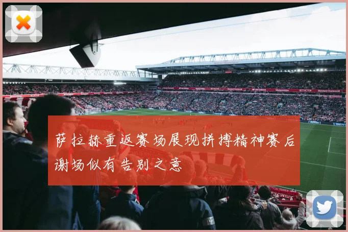 萨拉赫重返赛场展现拼搏精神赛后谢场似有告别之意