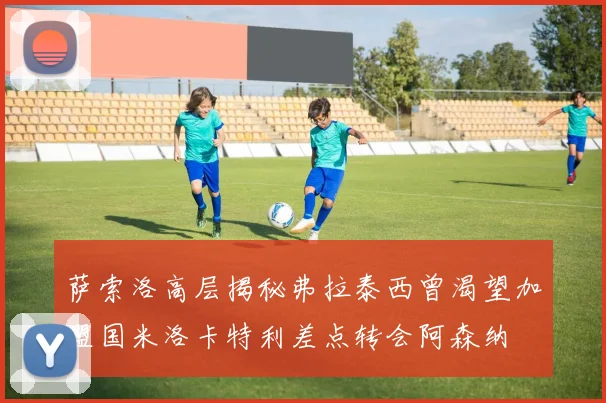 萨索洛高层揭秘弗拉泰西曾渴望加盟国米洛卡特利差点转会阿森纳