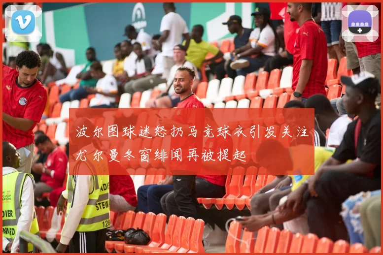 波尔图球迷怒扔马竞球衣引发关注尤尔曼冬窗绯闻再被提起
