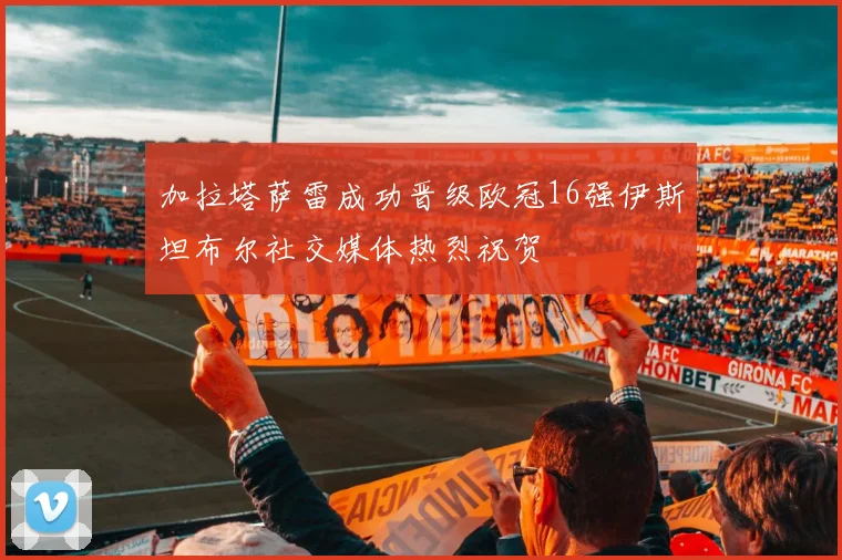 加拉塔萨雷成功晋级欧冠16强伊斯坦布尔社交媒体热烈祝贺