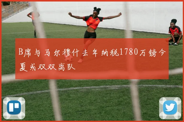 B席与马尔穆什去年纳税1780万镑今夏或双双离队