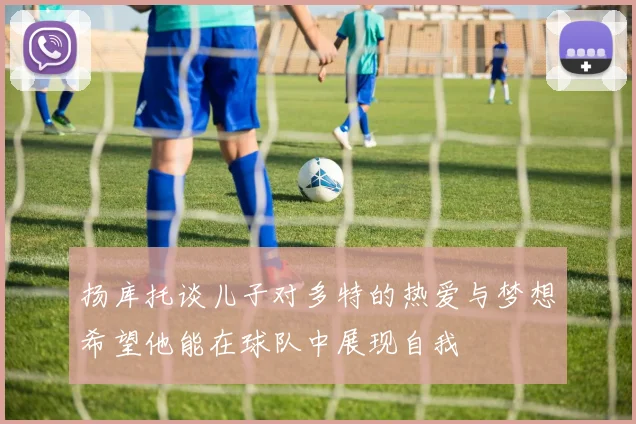 扬库托谈儿子对多特的热爱与梦想希望他能在球队中展现自我