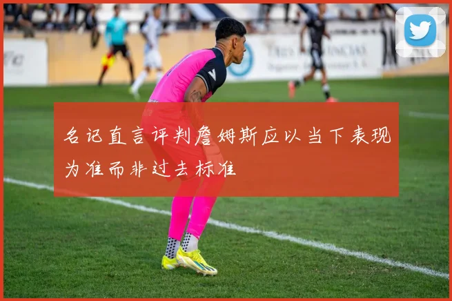 名记直言评判詹姆斯应以当下表现为准而非过去标准