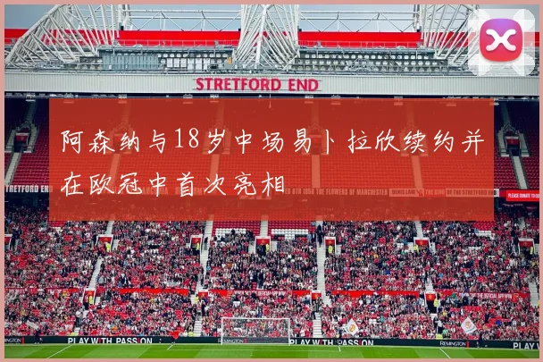 阿森纳与18岁中场易卜拉欣续约并在欧冠中首次亮相