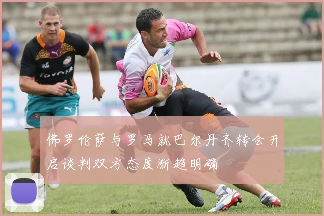 佛罗伦萨与罗马就巴尔丹齐转会开启谈判双方态度渐趋明确