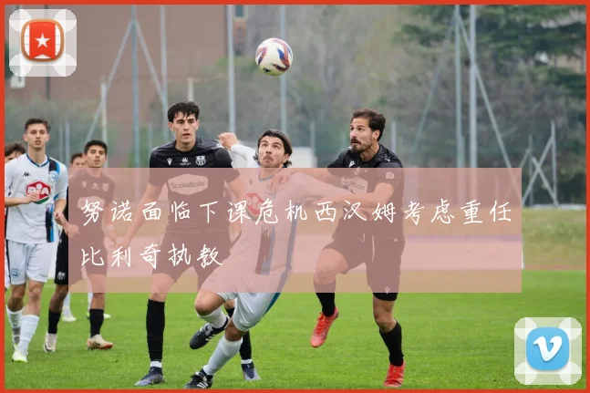 努诺面临下课危机西汉姆考虑重任比利奇执教