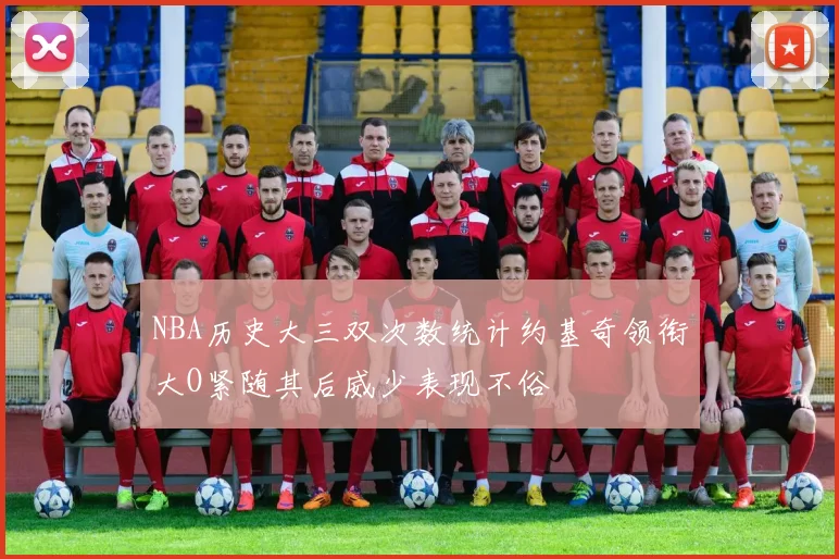 NBA历史大三双次数统计约基奇领衔大O紧随其后威少表现不俗