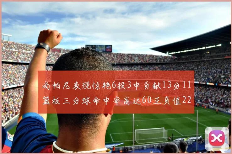 尚帕尼表现惊艳6投3中贡献13分11篮板三分球命中率高达60正负值22