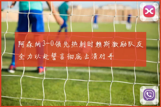 阿森纳3-0领先热刺时赖斯激励队友全力以赴誓言彻底击溃对手
