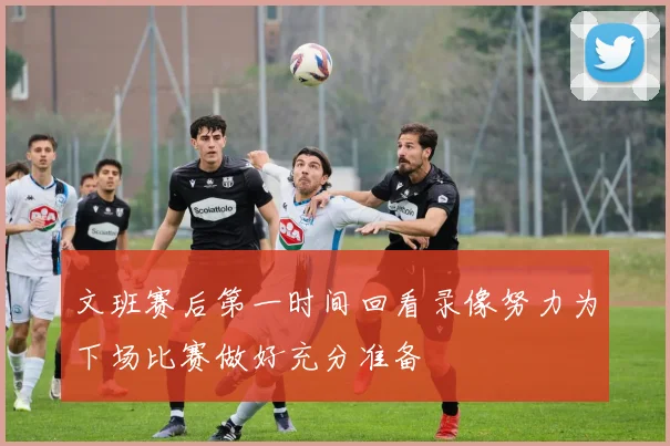 文班赛后第一时间回看录像努力为下场比赛做好充分准备