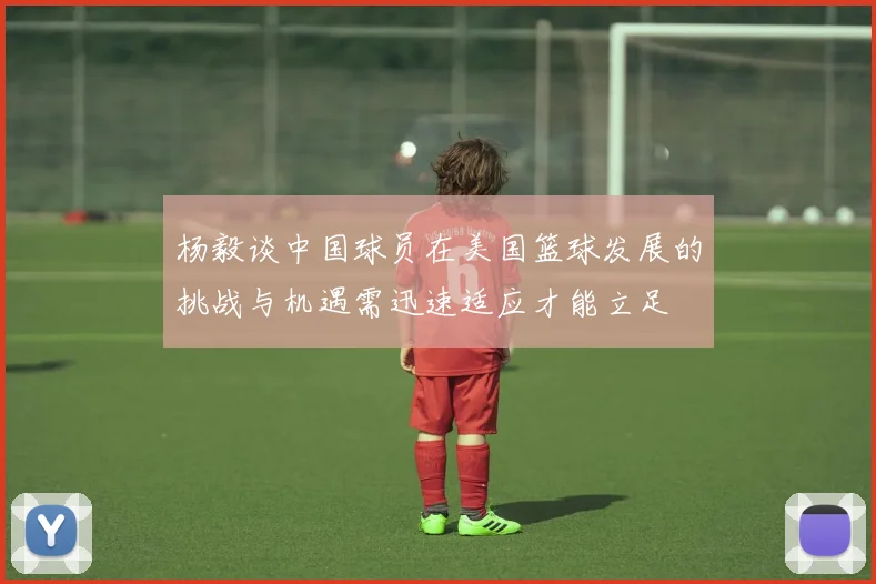 杨毅谈中国球员在美国篮球发展的挑战与机遇需迅速适应才能立足