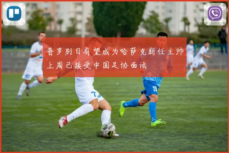 普罗别日有望成为哈萨克新任主帅上周已接受中国足协面试