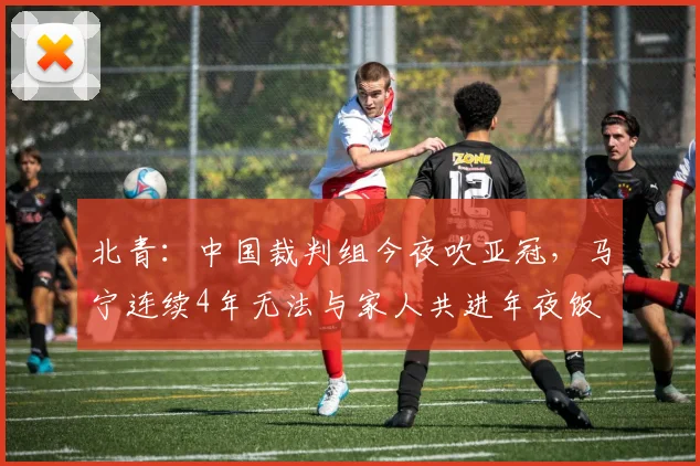 北青：中国裁判组今夜吹亚冠，马宁连续4年无法与家人共进年夜饭
