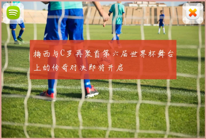 梅西与C罗再聚首第六届世界杯舞台上的传奇对决即将开启