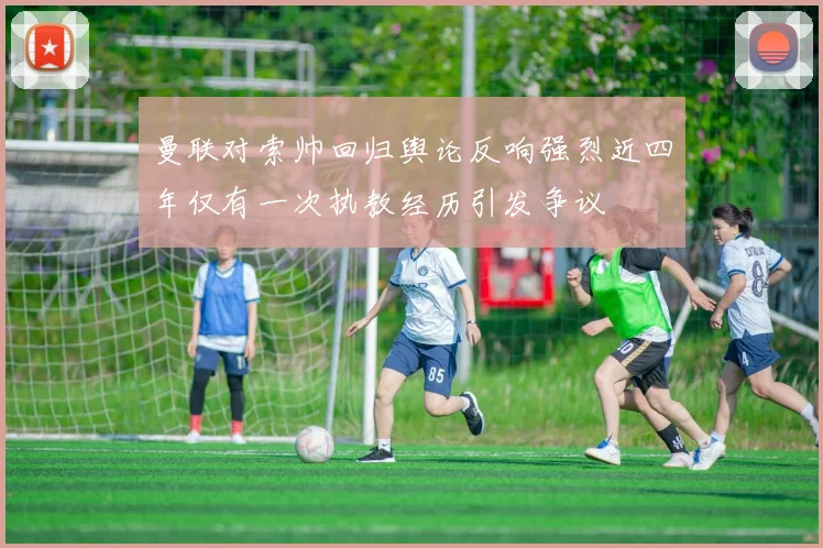 曼联对索帅回归舆论反响强烈近四年仅有一次执教经历引发争议