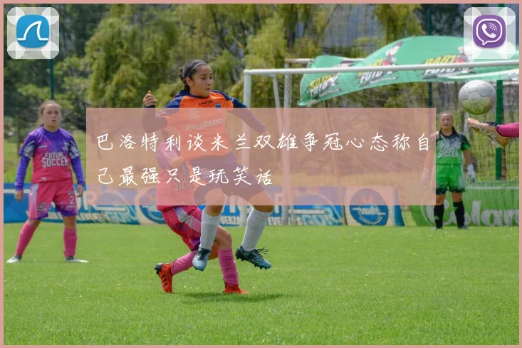 巴洛特利谈米兰双雄争冠心态称自己最强只是玩笑话