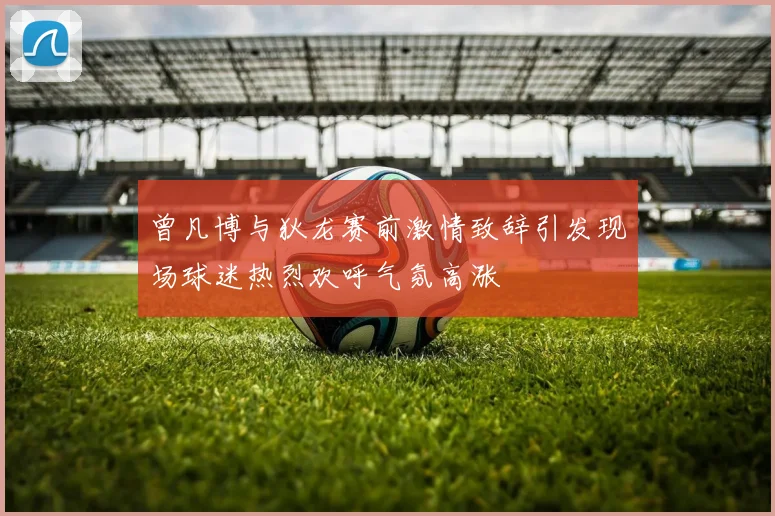 曾凡博与狄龙赛前激情致辞引发现场球迷热烈欢呼气氛高涨