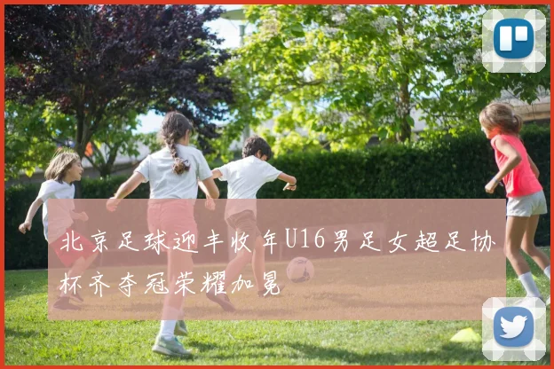 北京足球迎丰收年U16男足女超足协杯齐夺冠荣耀加冕