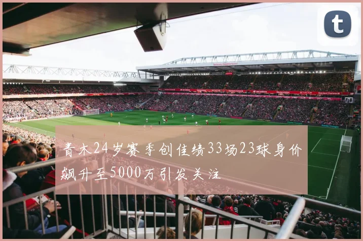 青木24岁赛季创佳绩33场23球身价飙升至5000万引发关注